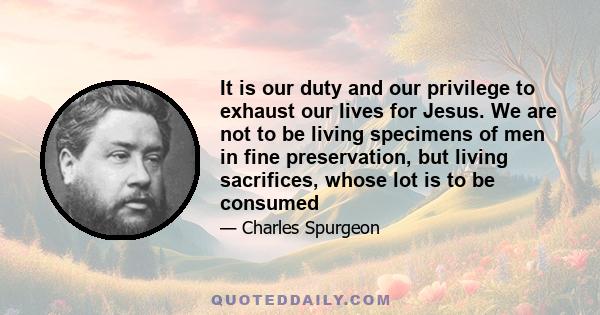 It is our duty and our privilege to exhaust our lives for Jesus. We are not to be living specimens of men in fine preservation, but living sacrifices, whose lot is to be consumed