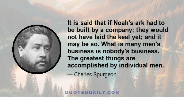 It is said that if Noah's ark had to be built by a company; they would not have laid the keel yet; and it may be so. What is many men's business is nobody's business. The greatest things are accomplished by individual