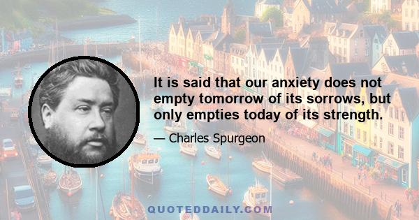 It is said that our anxiety does not empty tomorrow of its sorrows, but only empties today of its strength.