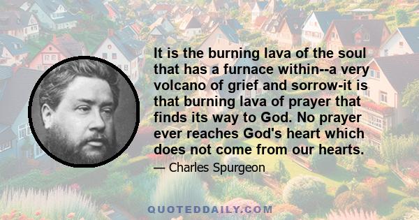 It is the burning lava of the soul that has a furnace within--a very volcano of grief and sorrow-it is that burning lava of prayer that finds its way to God. No prayer ever reaches God's heart which does not come from