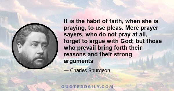 It is the habit of faith, when she is praying, to use pleas. Mere prayer sayers, who do not pray at all, forget to argue with God; but those who prevail bring forth their reasons and their strong arguments