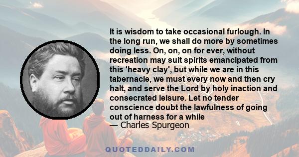 It is wisdom to take occasional furlough. In the long run, we shall do more by sometimes doing less. On, on, on for ever, without recreation may suit spirits emancipated from this 'heavy clay', but while we are in this