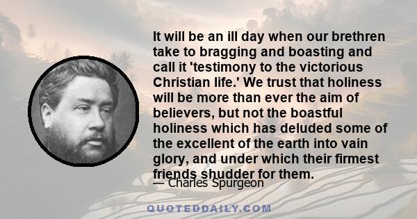 It will be an ill day when our brethren take to bragging and boasting and call it 'testimony to the victorious Christian life.' We trust that holiness will be more than ever the aim of believers, but not the boastful