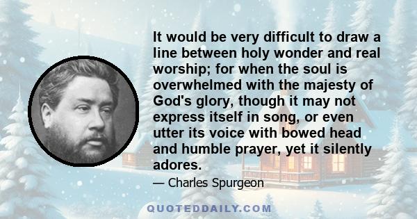 It would be very difficult to draw a line between holy wonder and real worship; for when the soul is overwhelmed with the majesty of God's glory, though it may not express itself in song, or even utter its voice with