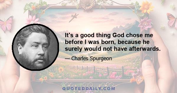 It's a good thing God chose me before I was born, because he surely would not have afterwards.