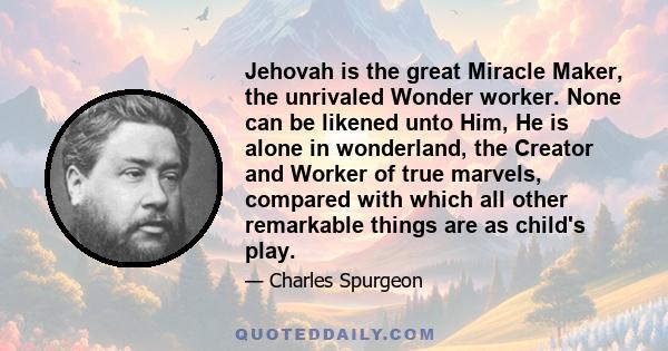 Jehovah is the great Miracle Maker, the unrivaled Wonder worker. None can be likened unto Him, He is alone in wonderland, the Creator and Worker of true marvels, compared with which all other remarkable things are as