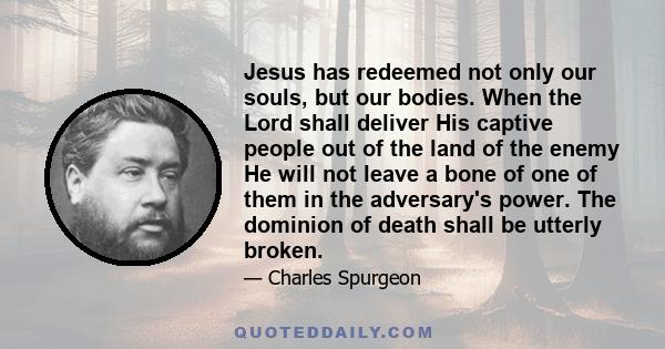 Jesus has redeemed not only our souls, but our bodies. When the Lord shall deliver His captive people out of the land of the enemy He will not leave a bone of one of them in the adversary's power. The dominion of death