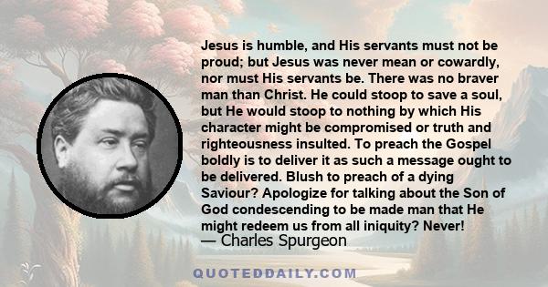 Jesus is humble, and His servants must not be proud; but Jesus was never mean or cowardly, nor must His servants be. There was no braver man than Christ. He could stoop to save a soul, but He would stoop to nothing by