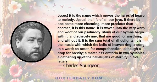 Jesus! it is the name which moves the harps of heaven to melody. Jesus! the life of all our joys. If there be one name more charming, more precious than another, it is this name. It is woven into the very warp and woof