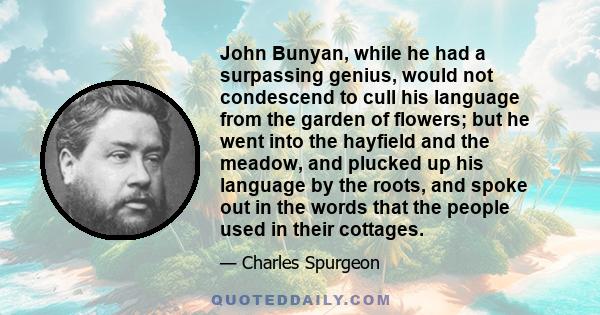 John Bunyan, while he had a surpassing genius, would not condescend to cull his language from the garden of flowers; but he went into the hayfield and the meadow, and plucked up his language by the roots, and spoke out