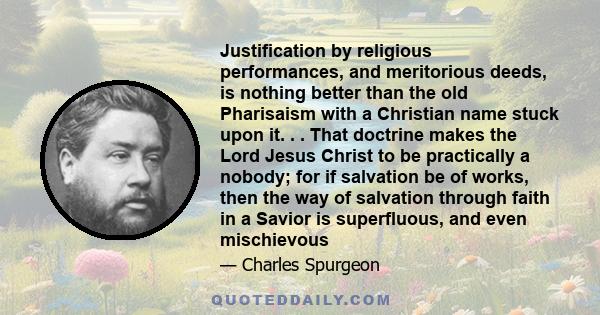 Justification by religious performances, and meritorious deeds, is nothing better than the old Pharisaism with a Christian name stuck upon it. . . That doctrine makes the Lord Jesus Christ to be practically a nobody;