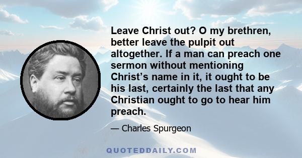 Leave Christ out? O my brethren, better leave the pulpit out altogether. If a man can preach one sermon without mentioning Christ’s name in it, it ought to be his last, certainly the last that any Christian ought to go