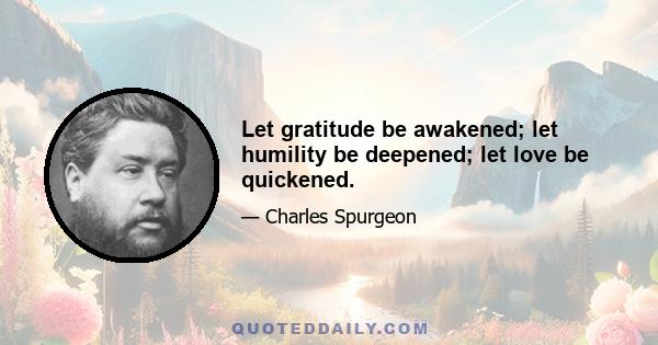 Let gratitude be awakened; let humility be deepened; let love be quickened.