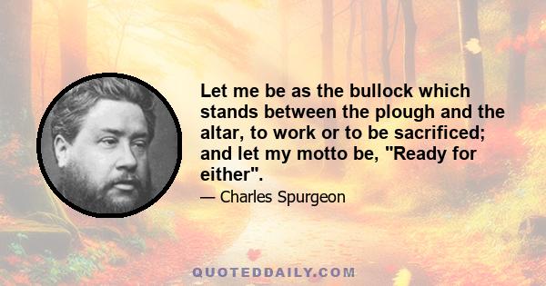 Let me be as the bullock which stands between the plough and the altar, to work or to be sacrificed; and let my motto be, Ready for either.