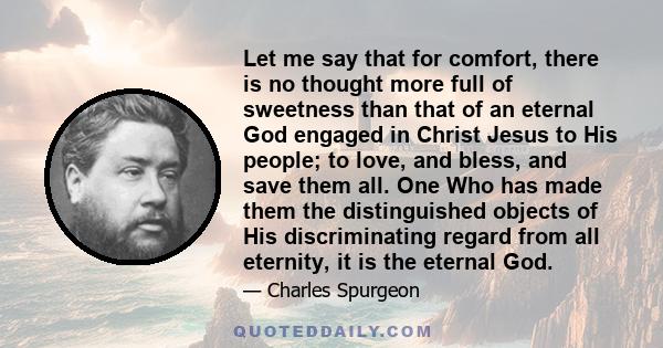 Let me say that for comfort, there is no thought more full of sweetness than that of an eternal God engaged in Christ Jesus to His people; to love, and bless, and save them all. One Who has made them the distinguished