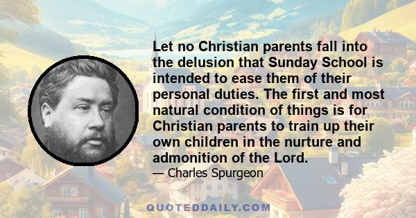 Let no Christian parents fall into the delusion that Sunday School is intended to ease them of their personal duties. The first and most natural condition of things is for Christian parents to train up their own