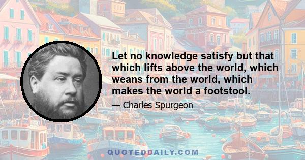 Let no knowledge satisfy but that which lifts above the world, which weans from the world, which makes the world a footstool.