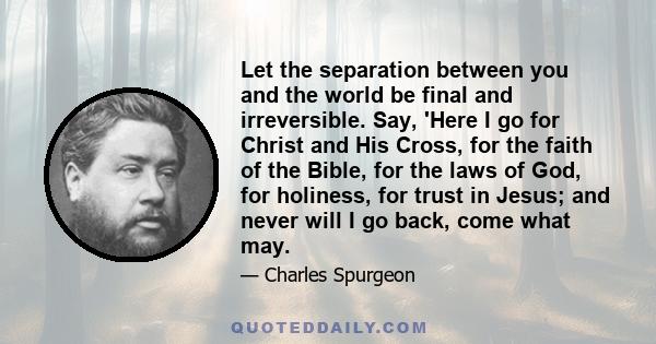 Let the separation between you and the world be final and irreversible. Say, 'Here I go for Christ and His Cross, for the faith of the Bible, for the laws of God, for holiness, for trust in Jesus; and never will I go