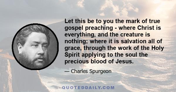 Let this be to you the mark of true gospel preaching - where Christ is everything, and the creature is nothing; where it is salvation all of grace, through the work of the Holy Spirit applying to the soul the precious