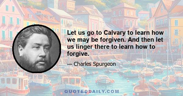 Let us go to Calvary to learn how we may be forgiven. And then let us linger there to learn how to forgive.