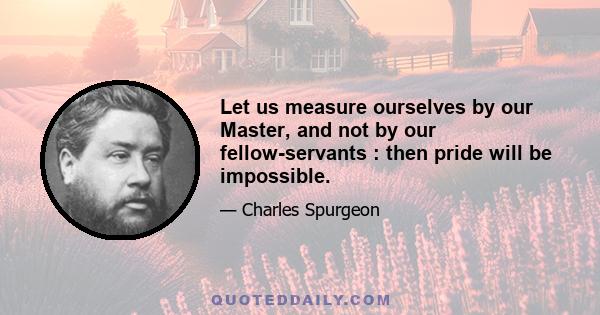 Let us measure ourselves by our Master, and not by our fellow-servants : then pride will be impossible.