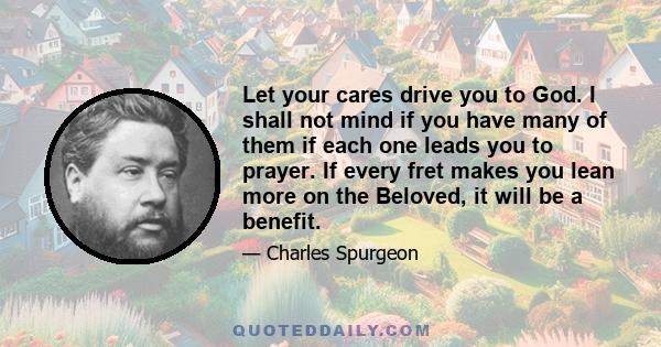 Let your cares drive you to God. I shall not mind if you have many of them if each one leads you to prayer. If every fret makes you lean more on the Beloved, it will be a benefit.