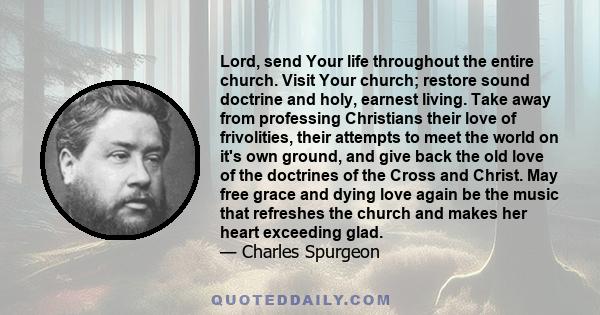 Lord, send Your life throughout the entire church. Visit Your church; restore sound doctrine and holy, earnest living. Take away from professing Christians their love of frivolities, their attempts to meet the world on