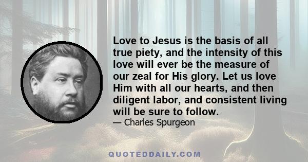 Love to Jesus is the basis of all true piety, and the intensity of this love will ever be the measure of our zeal for His glory. Let us love Him with all our hearts, and then diligent labor, and consistent living will