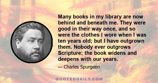 Many books in my library are now behind and beneath me. They were good in their way once, and so were the clothes I wore when I was ten years old; but I have outgrown them. Nobody ever outgrows Scripture; the book