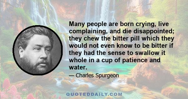 Many people are born crying, live complaining, and die disappointed; they chew the bitter pill which they would not even know to be bitter if they had the sense to swallow it whole in a cup of patience and water.