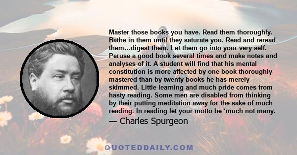 Master those books you have. Read them thoroughly. Bathe in them until they saturate you. Read and reread them…digest them. Let them go into your very self. Peruse a good book several times and make notes and analyses