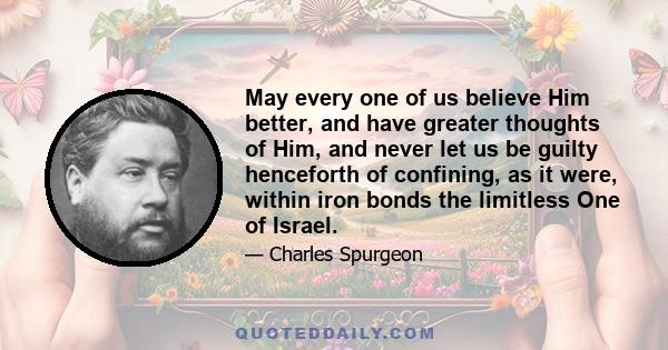 May every one of us believe Him better, and have greater thoughts of Him, and never let us be guilty henceforth of confining, as it were, within iron bonds the limitless One of Israel.