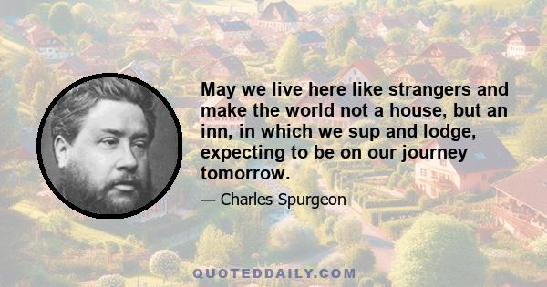 May we live here like strangers and make the world not a house, but an inn, in which we sup and lodge, expecting to be on our journey tomorrow.