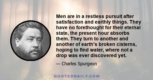 Men are in a restless pursuit after satisfaction and earthly things. They have no forethought for their eternal state, the present hour absorbs them. They turn to another and another of earth's broken cisterns, hoping