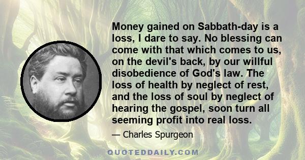 Money gained on Sabbath-day is a loss, I dare to say. No blessing can come with that which comes to us, on the devil's back, by our willful disobedience of God's law. The loss of health by neglect of rest, and the loss