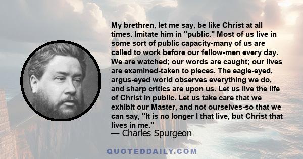 My brethren, let me say, be like Christ at all times. Imitate him in public. Most of us live in some sort of public capacity-many of us are called to work before our fellow-men every day. We are watched; our words are