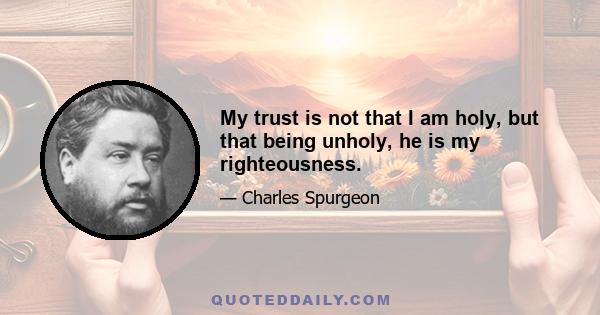 My trust is not that I am holy, but that being unholy, he is my righteousness.