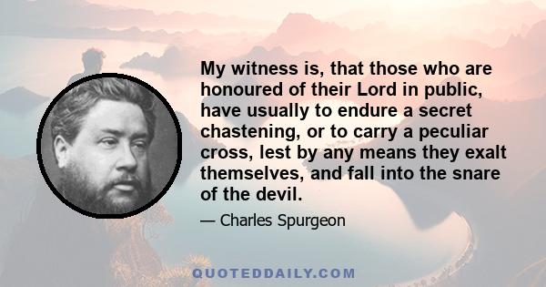 My witness is, that those who are honoured of their Lord in public, have usually to endure a secret chastening, or to carry a peculiar cross, lest by any means they exalt themselves, and fall into the snare of the devil.