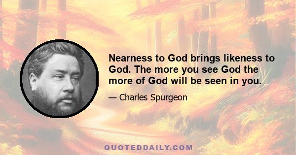 Nearness to God brings likeness to God. The more you see God the more of God will be seen in you.