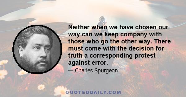 Neither when we have chosen our way can we keep company with those who go the other way. There must come with the decision for truth a corresponding protest against error.