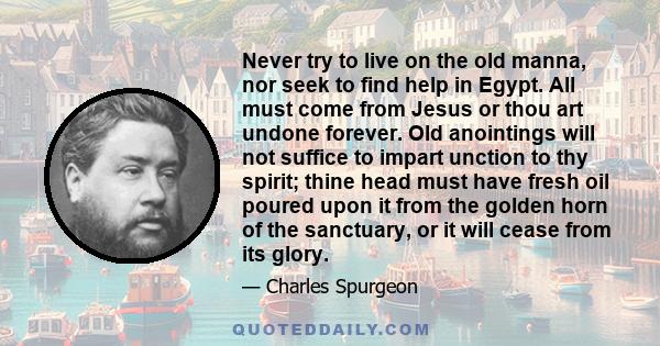 Never try to live on the old manna, nor seek to find help in Egypt. All must come from Jesus or thou art undone forever. Old anointings will not suffice to impart unction to thy spirit; thine head must have fresh oil