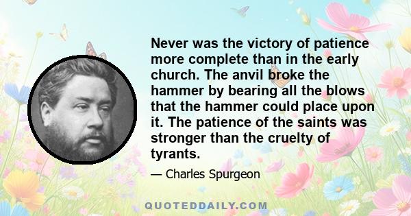 Never was the victory of patience more complete than in the early church. The anvil broke the hammer by bearing all the blows that the hammer could place upon it. The patience of the saints was stronger than the cruelty 