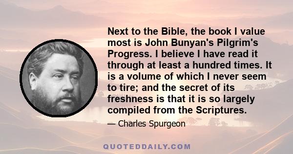 Next to the Bible, the book I value most is John Bunyan's Pilgrim's Progress. I believe I have read it through at least a hundred times. It is a volume of which I never seem to tire; and the secret of its freshness is