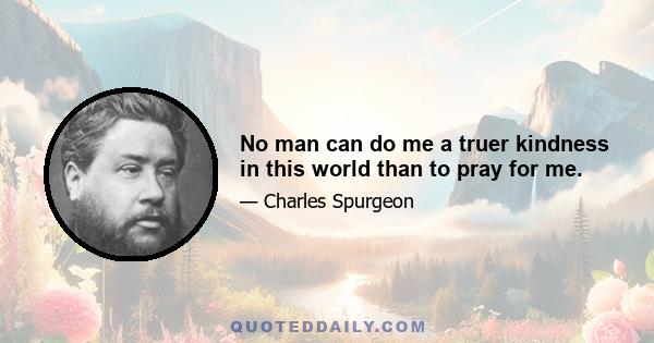 No man can do me a truer kindness in this world than to pray for me.