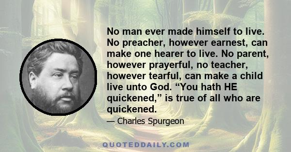 No man ever made himself to live. No preacher, however earnest, can make one hearer to live. No parent, however prayerful, no teacher, however tearful, can make a child live unto God. “You hath HE quickened,” is true of 