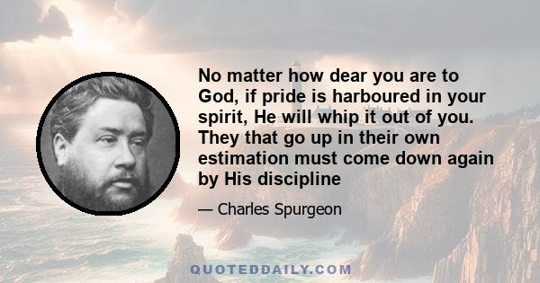 No matter how dear you are to God, if pride is harboured in your spirit, He will whip it out of you. They that go up in their own estimation must come down again by His discipline