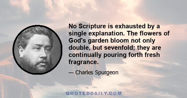 No Scripture is exhausted by a single explanation. The flowers of God's garden bloom not only double, but sevenfold; they are continually pouring forth fresh fragrance.