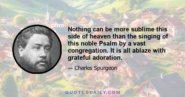 Nothing can be more sublime this side of heaven than the singing of this noble Psalm by a vast congregation. It is all ablaze with grateful adoration.