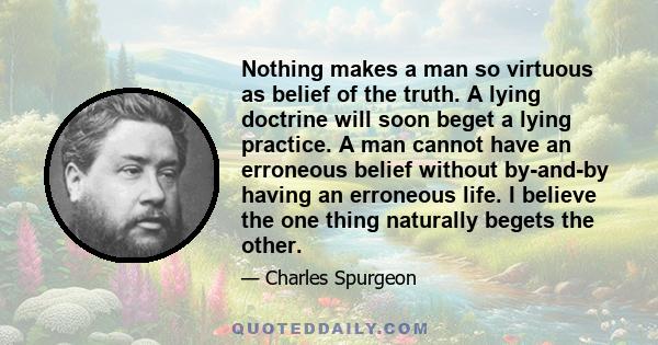 Nothing makes a man so virtuous as belief of the truth. A lying doctrine will soon beget a lying practice. A man cannot have an erroneous belief without by-and-by having an erroneous life. I believe the one thing