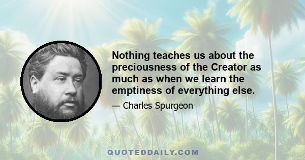 Nothing teaches us about the preciousness of the Creator as much as when we learn the emptiness of everything else.